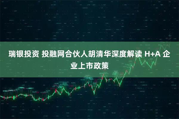 瑞银投资 投融网合伙人胡清华深度解读 H+A 企业上市政策