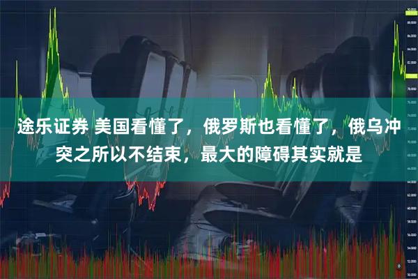 途乐证券 美国看懂了，俄罗斯也看懂了，俄乌冲突之所以不结束，最大的障碍其实就是