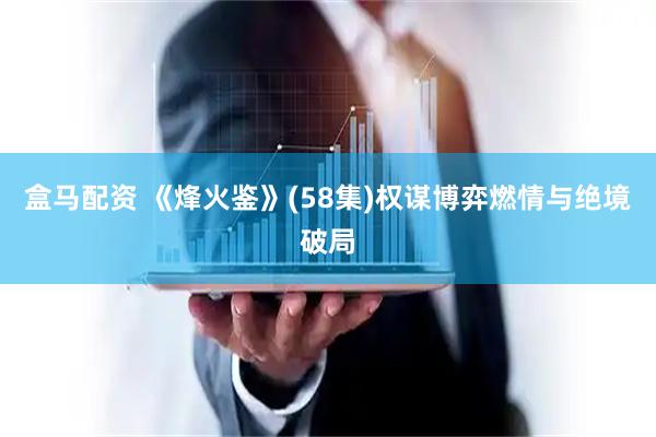 盒马配资 《烽火鉴》(58集)权谋博弈燃情与绝境破局