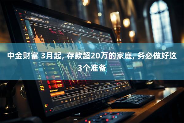 中金财富 3月起, 存款超20万的家庭, 务必做好这3个准备