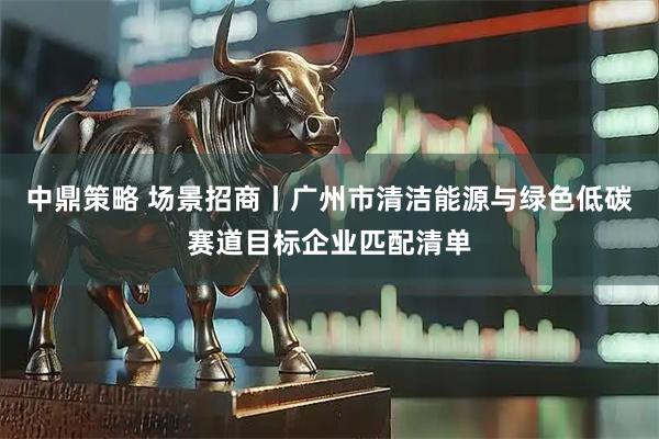 中鼎策略 场景招商丨广州市清洁能源与绿色低碳赛道目标企业匹配清单