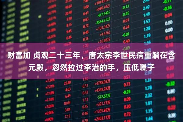 财富加 贞观二十三年，唐太宗李世民病重躺在含元殿，忽然拉过李治的手，压低嗓子