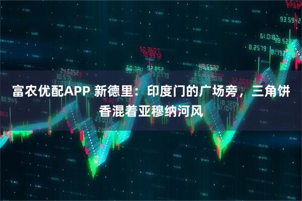 富农优配APP 新德里：印度门的广场旁，三角饼香混着亚穆纳河风